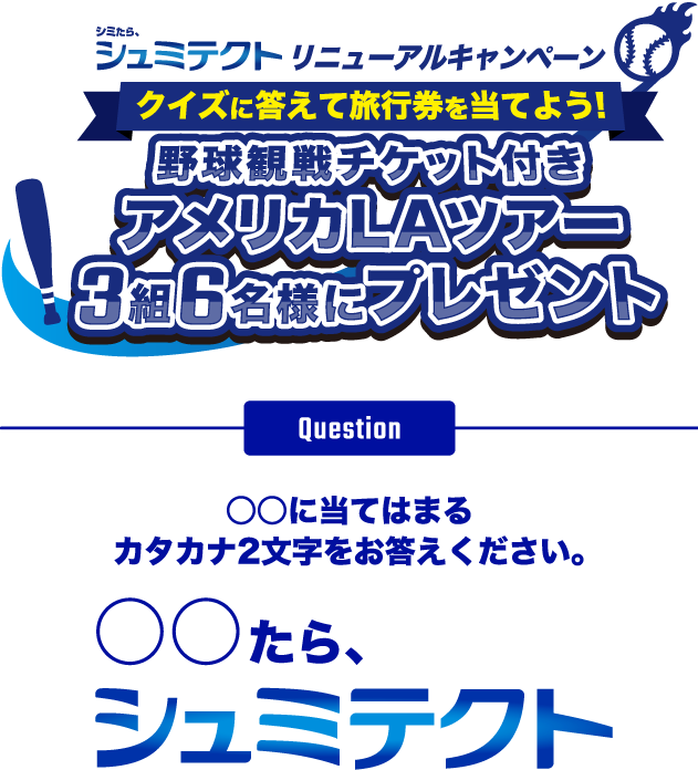 シュミテクトリニューアルキャンペーン クイズに答えて旅行券を当てよう！ 野球観戦チケット付き アメリカLAツアー 3組6名様にプレゼント